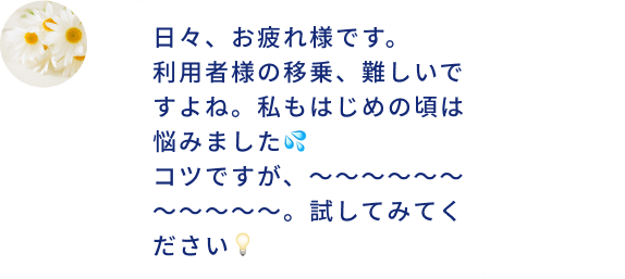 日々、お疲れ様です。 利用者様の移乗、難しいですよね。私もはじめの頃は悩みました💦 コツですが、～～～～～～～～～～～。試してみてください💡